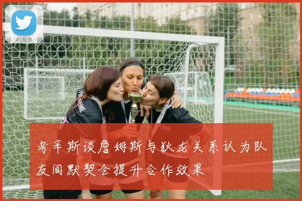 考辛斯谈詹姆斯与狄龙关系认为队友间默契会提升合作效果