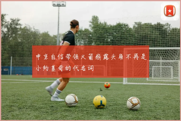 申京自信带领火箭崭露头角不再是小约基奇的代名词