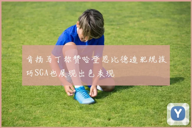 肯扬马丁称赞哈登恩比德造犯规技巧SGA也展现出色表现