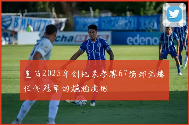皇马2025年创纪录参赛67场却无缘任何冠军的尴尬境地