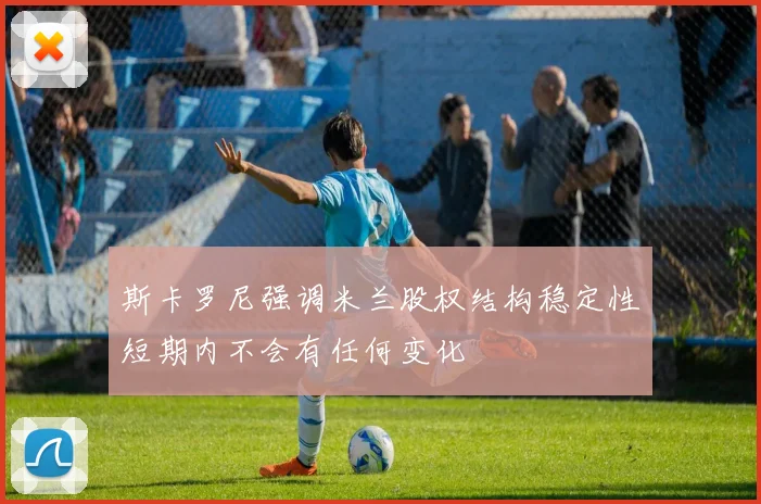 斯卡罗尼强调米兰股权结构稳定性短期内不会有任何变化