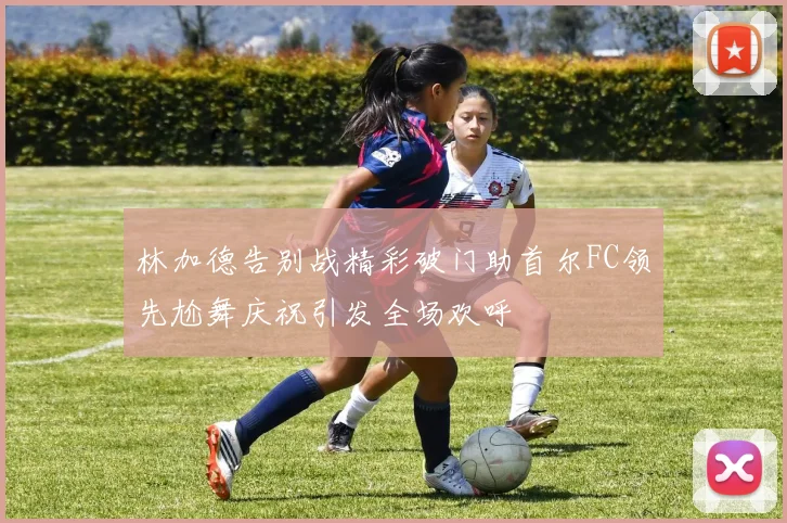 林加德告别战精彩破门助首尔FC领先尬舞庆祝引发全场欢呼