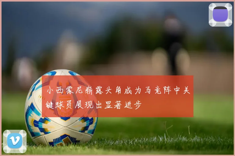 小西蒙尼崭露头角成为马竞阵中关键球员展现出显著进步