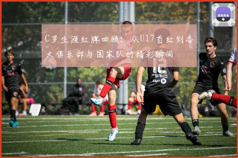 C罗生涯红牌回顾：从U17首红到各大俱乐部与国家队的精彩瞬间