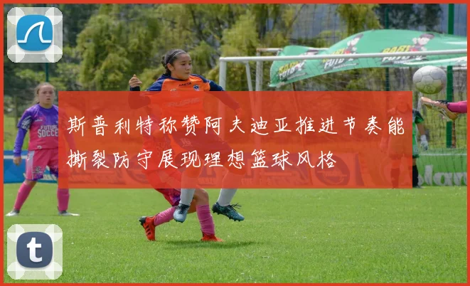 斯普利特称赞阿夫迪亚推进节奏能撕裂防守展现理想篮球风格