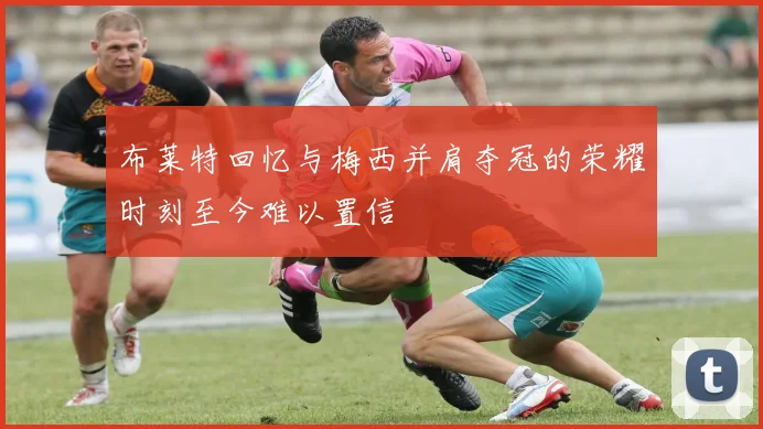 布莱特回忆与梅西并肩夺冠的荣耀时刻至今难以置信